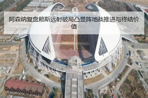 阿森纳复盘赖斯远射破局凸显阵地战推进与终结价值