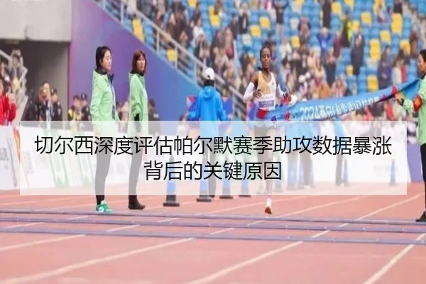 切尔西深度评估帕尔默赛季助攻数据暴涨背后的关键原因