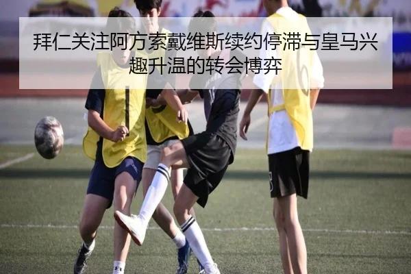 拜仁关注阿方索戴维斯续约停滞与皇马兴趣升温的转会博弈
