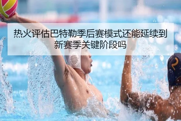 热火评估巴特勒季后赛模式还能延续到新赛季关键阶段吗