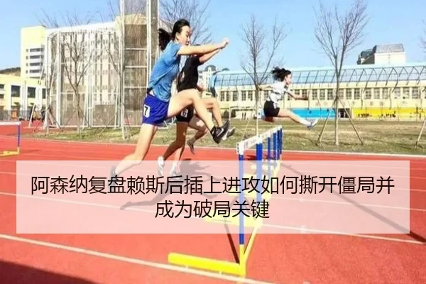 阿森纳复盘赖斯后插上进攻如何撕开僵局并成为破局关键