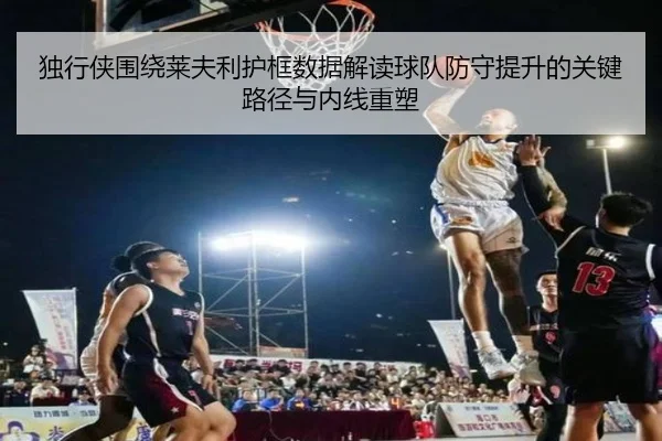 独行侠围绕莱夫利护框数据解读球队防守提升的关键路径与内线重塑