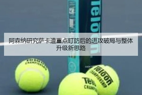 阿森纳研究萨卡遭重点盯防后的进攻破局与整体升级新思路