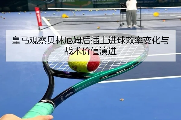 皇马观察贝林厄姆后插上进球效率变化与战术价值演进