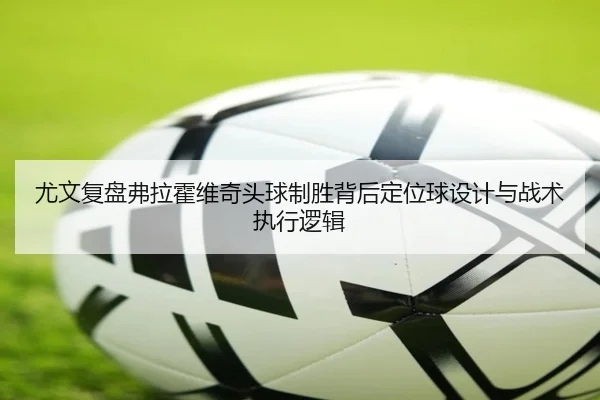 尤文复盘弗拉霍维奇头球制胜背后定位球设计与战术执行逻辑