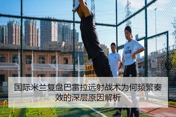 国际米兰复盘巴雷拉远射战术为何频繁奏效的深层原因解析