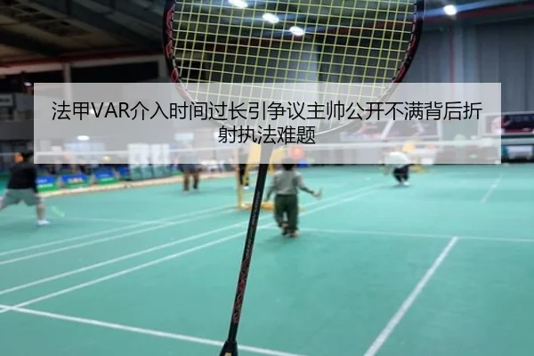 法甲VAR介入时间过长引争议主帅公开不满背后折射执法难题
