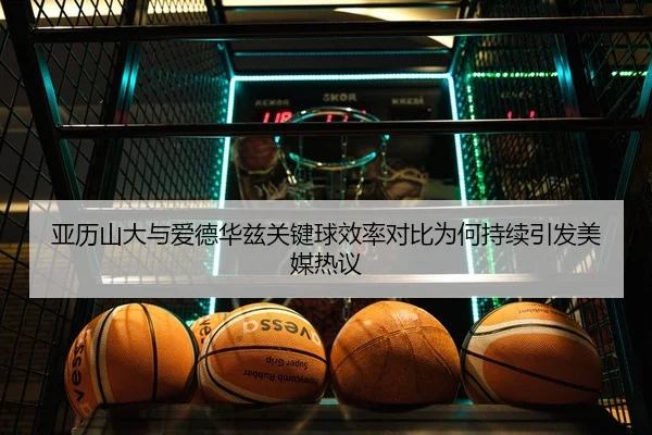 亚历山大与爱德华兹关键球效率对比为何持续引发美媒热议